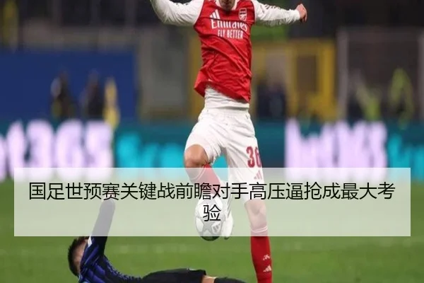 国足世预赛关键战前瞻对手高压逼抢成最大考验